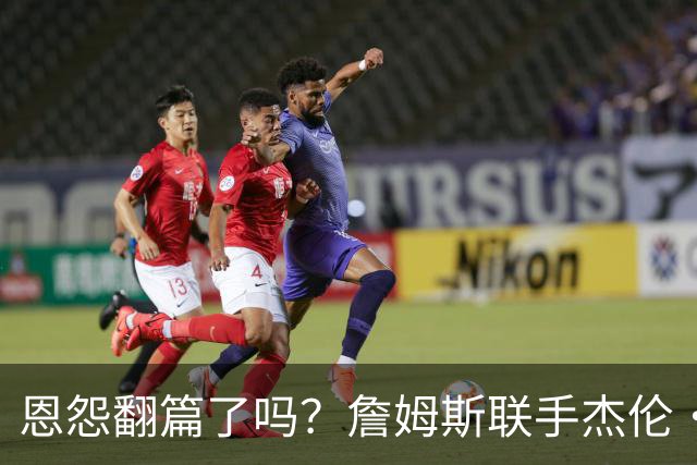 恩怨翻篇了吗？詹姆斯联手杰伦·布朗：那句"全靠爹"言犹在耳