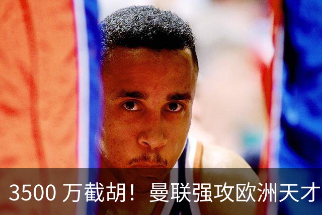 3500 万截胡！曼联强攻欧洲天才神锋，意甲豪门彻底懵了